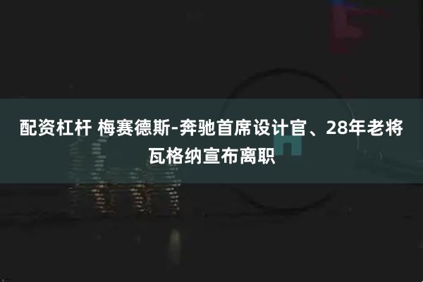 配资杠杆 梅赛德斯-奔驰首席设计官、28年老将瓦格纳宣布离职