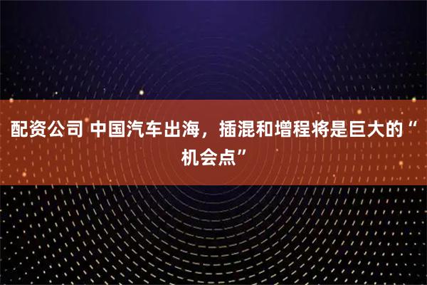 配资公司 中国汽车出海，插混和增程将是巨大的“机会点”