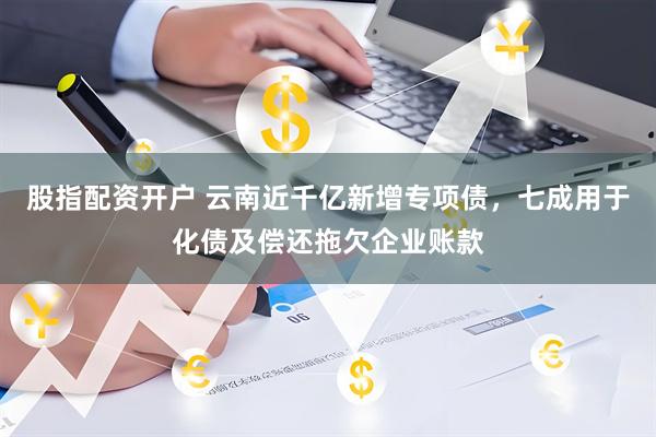 股指配资开户 云南近千亿新增专项债，七成用于化债及偿还拖欠企业账款