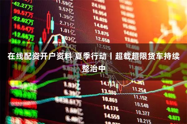 在线配资开户资料 夏季行动丨超载超限货车持续整治中