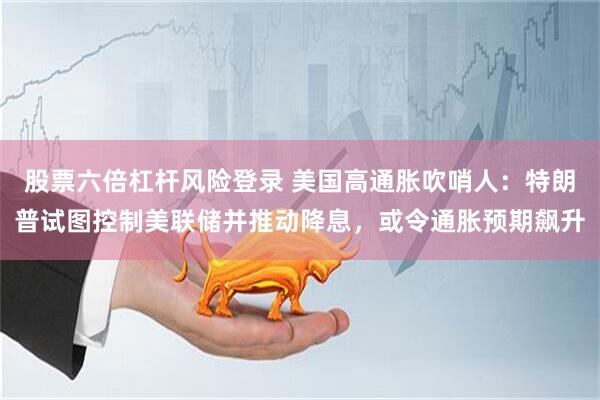 股票六倍杠杆风险登录 美国高通胀吹哨人：特朗普试图控制美联储并推动降息，或令通胀预期飙升