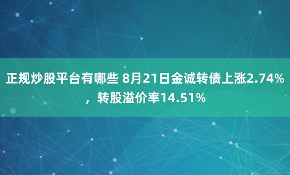 正规炒股平台有哪些 8月21日金诚转债上涨2.74%，转股溢价率14.51%