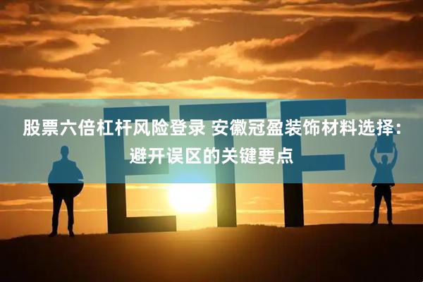 股票六倍杠杆风险登录 安徽冠盈装饰材料选择：避开误区的关键要点