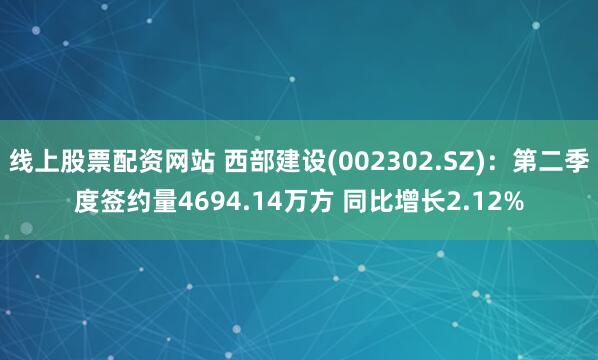 线上股票配资网站 西部建设(002302.SZ)：第二季度签约量4694.14万方 同比增长2.12%