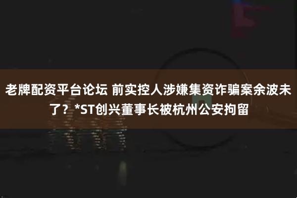 老牌配资平台论坛 前实控人涉嫌集资诈骗案余波未了？*ST创兴董事长被杭州公安拘留