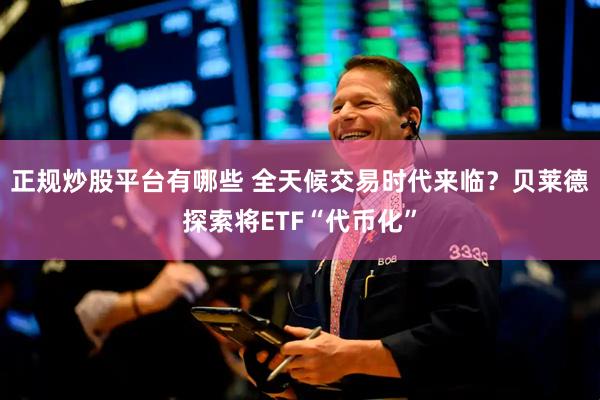 正规炒股平台有哪些 全天候交易时代来临？贝莱德探索将ETF“代币化”
