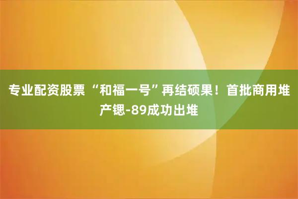专业配资股票 “和福一号”再结硕果！首批商用堆产锶-89成功出堆