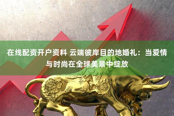 在线配资开户资料 云端彼岸目的地婚礼：当爱情与时尚在全球美景中绽放