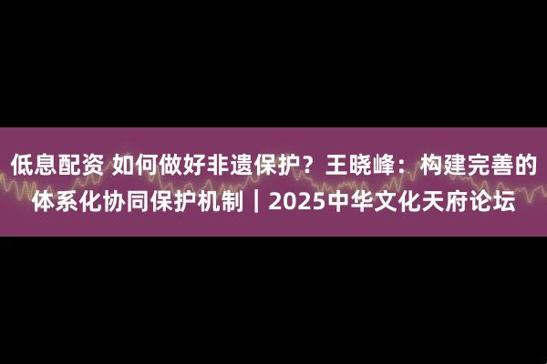 低息配资 如何做好非遗保护？王晓峰：构建完善的体系化协同保护机制｜2025中华文化天府论坛
