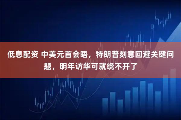 低息配资 中美元首会晤，特朗普刻意回避关键问题，明年访华可就绕不开了