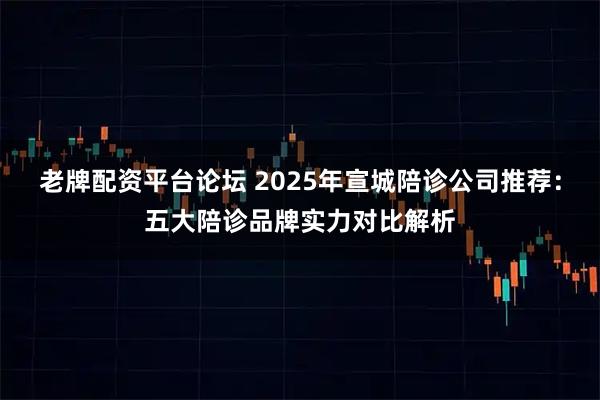 老牌配资平台论坛 2025年宣城陪诊公司推荐：五大陪诊品牌实力对比解析