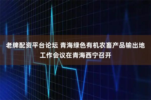 老牌配资平台论坛 青海绿色有机农畜产品输出地工作会议在青海西宁召开