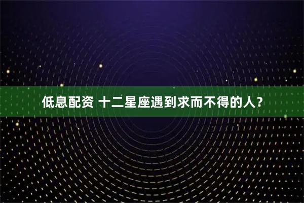低息配资 十二星座遇到求而不得的人？
