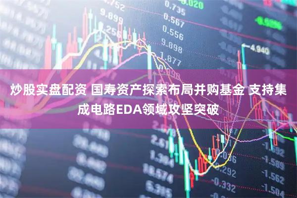 炒股实盘配资 国寿资产探索布局并购基金 支持集成电路EDA领域攻坚突破