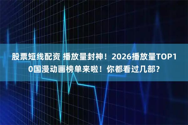 股票短线配资 播放量封神！2026播放量TOP10国漫动画榜单来啦！你都看过几部？