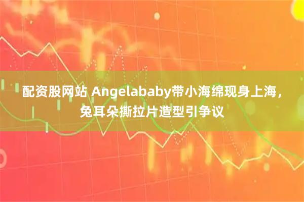 配资股网站 Angelababy带小海绵现身上海，兔耳朵撕拉片造型引争议