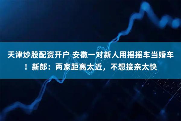 天津炒股配资开户 安徽一对新人用摇摇车当婚车！新郎：两家距离太近，不想接亲太快