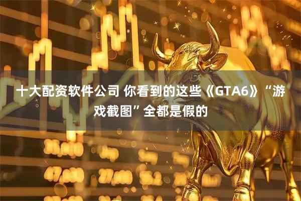 十大配资软件公司 你看到的这些《GTA6》“游戏截图”全都是假的