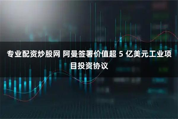 专业配资炒股网 阿曼签署价值超 5 亿美元工业项目投资协议