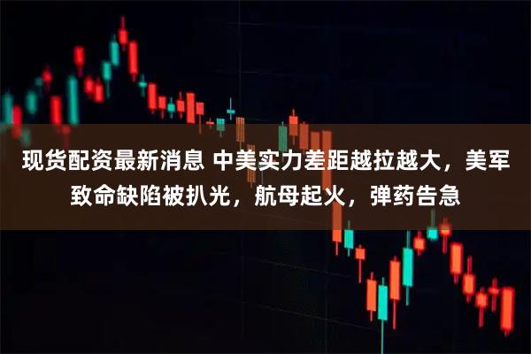 现货配资最新消息 中美实力差距越拉越大，美军致命缺陷被扒光，航母起火，弹药告急