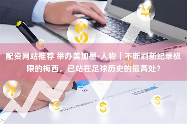 配资网站推荐 举办美加墨·人物｜不断刷新纪录极限的梅西，已站在足球历史的最高处？