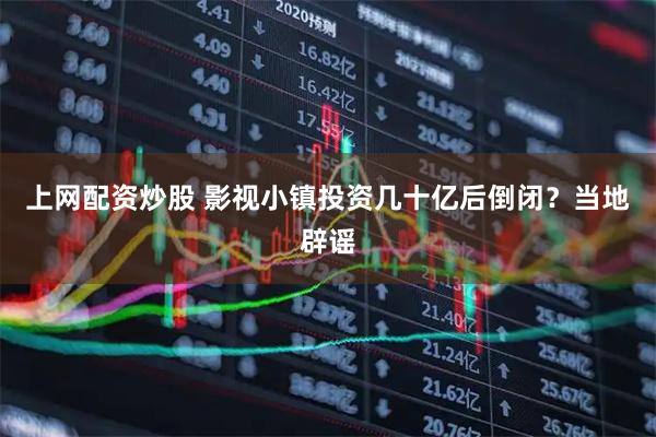 上网配资炒股 影视小镇投资几十亿后倒闭？当地辟谣