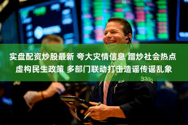 实盘配资炒股最新 夸大灾情信息 蹭炒社会热点 虚构民生政策 多部门联动打击造谣传谣乱象