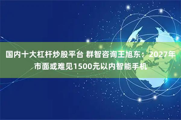 国内十大杠杆炒股平台 群智咨询王旭东：2027年市面或难见1500元以内智能手机