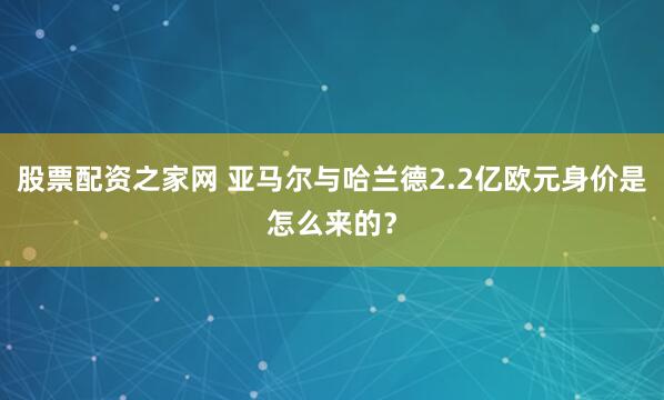 股票配资之家网 亚马尔与哈兰德2.2亿欧元身价是怎么来的？