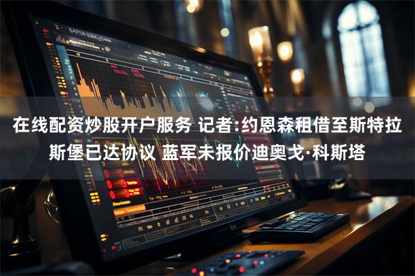在线配资炒股开户服务 记者:约恩森租借至斯特拉斯堡已达协议 蓝军未报价迪奥戈·科斯塔