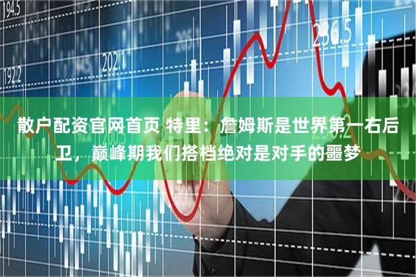 散户配资官网首页 特里：詹姆斯是世界第一右后卫，巅峰期我们搭档绝对是对手的噩梦